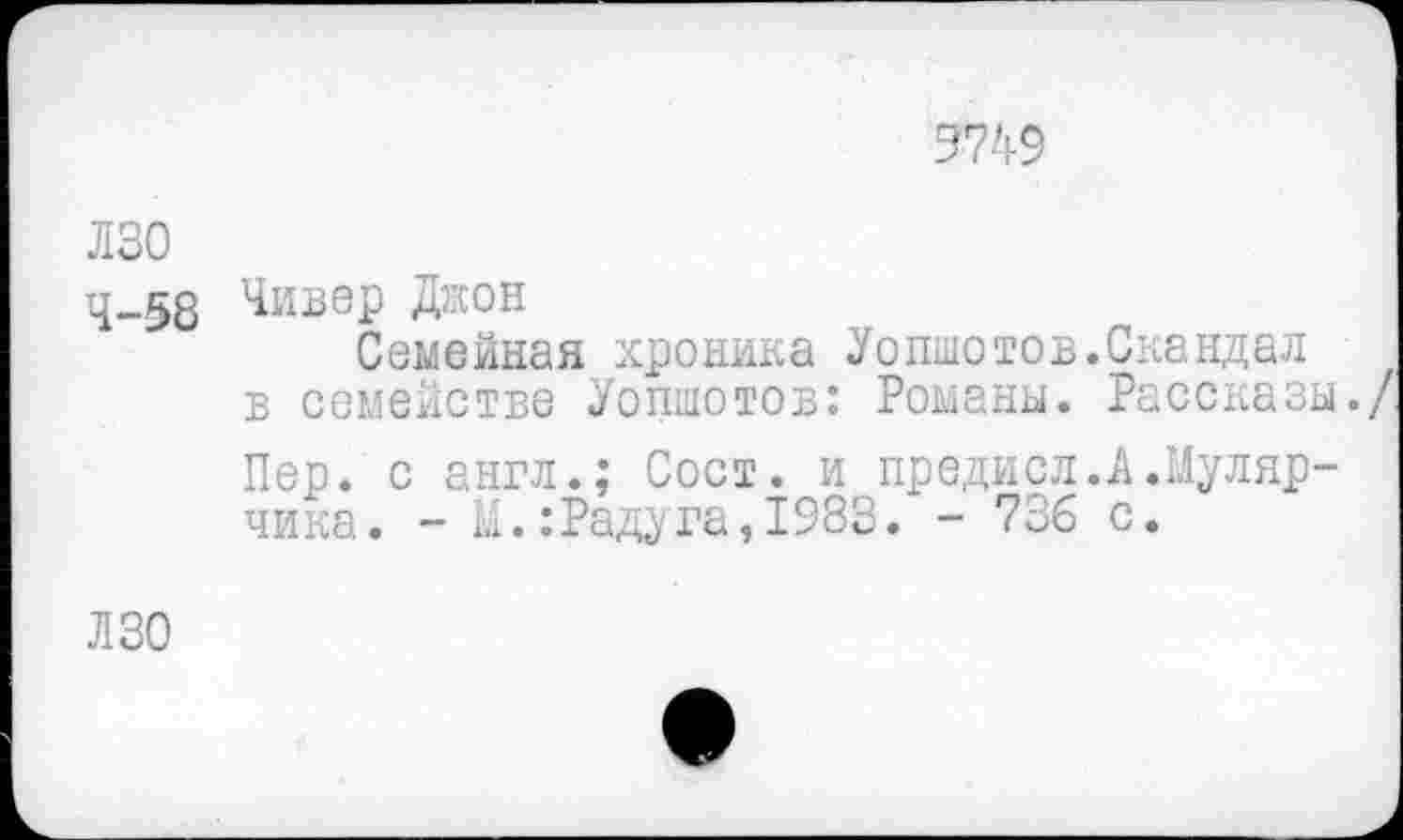 ﻿9749
лзо
4-58 Чивер Джон
Семейная хроника Уопшотов.Скандал в семействе Уопшотов: Романы. Рассказы.
Пер. с англ.; Сост. и предисл.А.Мулярчика . - М.: Раду га, 1983. - 736 с.
ЛЗО